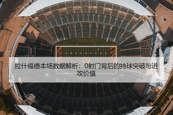 拉什福德本场数据解析:0射门背后的持球突破与进攻价值